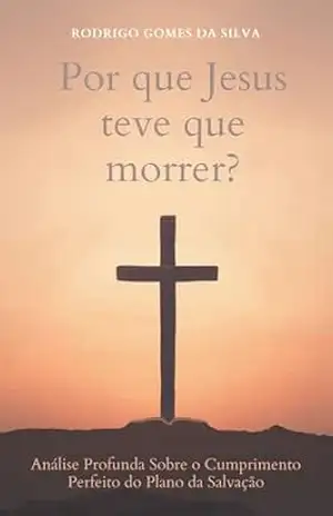 Porque Jesus Teve Que Morrer?: Análise Profunda Sobre o Cumprimento Perfeito do Plano da Salvação – Rodrigo Gomes da Silva