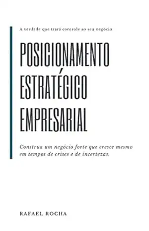 Posicionamento Estratégico Empresarial: Construa um negócio forte que cresce mesmo em tempos de crises e de incertezas. – Rafael Rocha