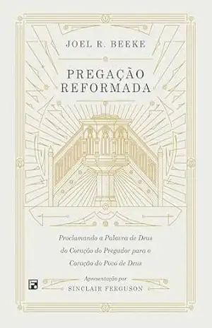 Pregação reformada: proclamando a palavra de Deus do coração do pregador para o coração do povo de Deus – Joel R. Beeke