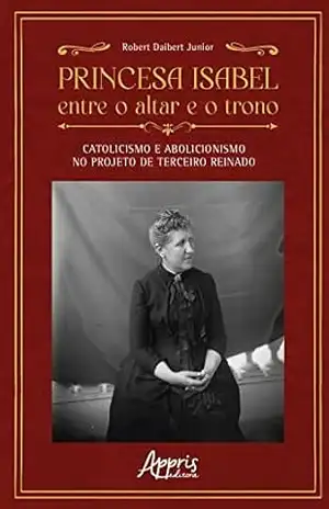 Princesa Isabel Entre o Altar e o Trono: Catolicismo e Abolicionismo no Projeto de Terceiro Reinado – Robert Daibert Junior