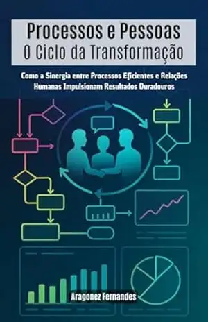Processos e Pessoas – O Ciclo da Transformação: Como a Sinergia entre Processos Eficientes e Relações Humanas Impulsionam Resultados Duradouros – Aragonez Fernandes