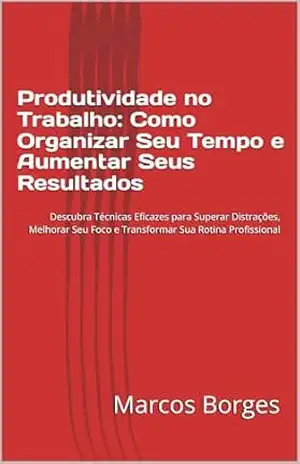 Produtividade no Trabalho: Como Organizar Seu Tempo e Aumentar Seus Resultados: Descubra Técnicas Eficazes para Superar Distrações, Melhorar Seu Foco e Transformar Sua Rotina Profissional – Marcos  Borges