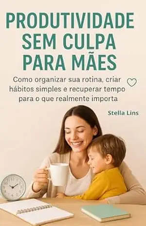 Produtividade Sem Culpa Para Mães: Como Organizar Sua Rotina, Criar Hábitos Simples E Ter Tempo Para O Que Realmente Importa – Stella Lins