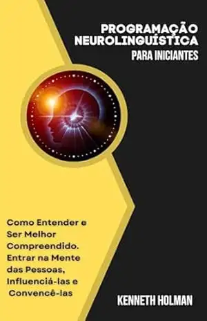 Capa do livro Programação Neurolinguística para Iniciantes: Como Entender e Ser Melhor Compreendido. Entrar na Mente das Pessoas, Influenciá–las e Convencê–las - Kenneth Holman