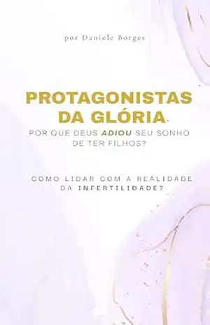 PROTAGONISTAS DA GLÓRIA – POR QUE DEUS ADIOU SEU SONHO DE TER FILHOS?: Como lidar com a realidade da infertilidade? – Daniele  Borges