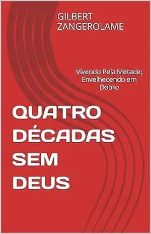 QUATRO DÉCADAS SEM DEUS: Vivendo Pela Metade; Envelhecendo em Dobro – GILBERT ZANGEROLAME