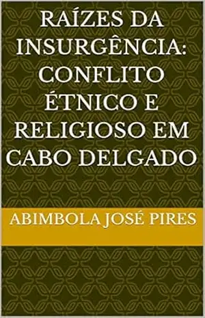 Raízes da Insurgência: Conflito Étnico e Religioso em Cabo Delgado - Abimbola José Pires Raízes da Insurgência: Conflito Étnico e Religioso em Cabo Delgado - Abimbola José Pires