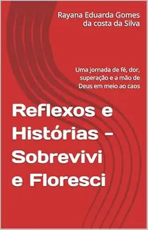 Reflexos e Histórias –Sobrevivi e Floresci: Uma jornada de fé, dor, superação e a mão de Deus em meio ao caos - Rayana Eduarda Gomes da costa da Silva Reflexos e Histórias –Sobrevivi e Floresci: Uma jornada de fé, dor, superação e a mão de Deus em meio ao caos - Rayana Eduarda Gomes da costa da Silva