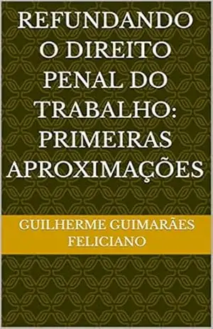 REFUNDANDO O DIREITO PENAL DO TRABALHO: Primeiras Aproximações – GUILHERME  GUIMARÃES FELICIANO