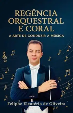 Regência Orquestral e Coral – A Arte de Conduzir a Música: Um Guia Prático para Professores e Estudantes de Música – Feliphe Eleutério de Oliveira Regência Orquestral e Coral – A Arte de Conduzir a Música: Um Guia Prático para Professores e Estudantes de Música – Feliphe Eleutério de Oliveira