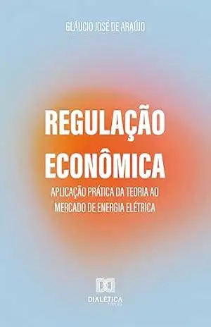 Regulação Econômica: aplicação prática da teoria ao mercado de energia elétrica - Gláucio José de Araújo