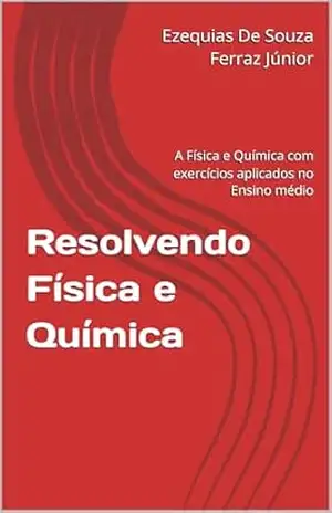 Resolvendo Física e Química: A Física e Química com exercícios aplicados no Ensino médio – Ezequias De Souza Ferraz Júnior