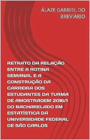 RETRATO DA RELAÇÃO ENTRE A ROTINA SEMANAL E A CONSTRUÇÃO DA CARREIRA DOS ESTUDANTES DA TURMA DE AMOSTRAGEM 2016/1 DO BACHARELADO EM ESTATÍSTICA DA UNIVERSIDADE … TURMA DE AMOSTRAGEM 2016/1 UFSCAR Livro 1) – ÁLAZE GABRIEL DO BREVIÁRIO