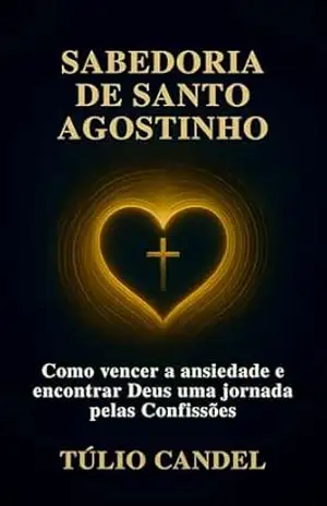 Sabedoria de Santo Agostinho: Como vencer a ansiedade e encontrar Deus uma jornada pelas Confissões – Túlio Candel