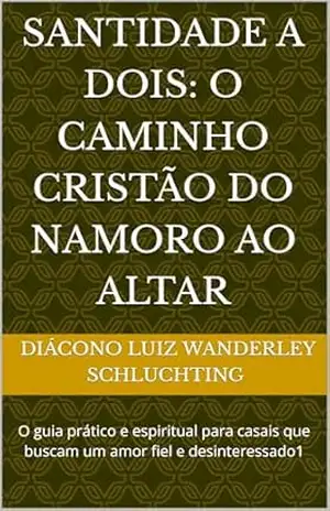 Santidade a Dois: O Caminho Cristão do Namoro ao Altar: O guia prático e espiritual para casais que buscam um amor fiel e desinteressado1 - Diácono Luiz Wanderley  Diácono Luiz Wanderley Schluchting