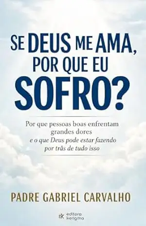 SE DEUS ME AMA, POR QUE EU SOFRO?: Por que pessoas boas enfrentam grandes dores e o que Deus pode estar fazendo por trás de tudo isso (FÉ INABALÁVEL) – Padre Gabriel Carvalho
