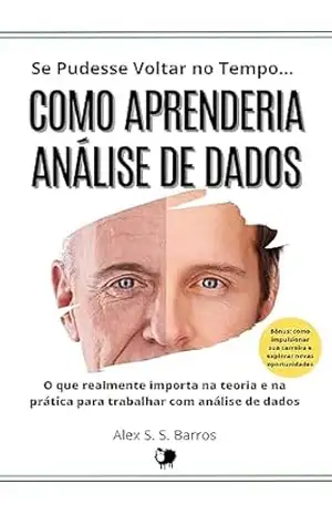 Se Pudesse Voltar no Tempo… Como Aprenderia Análise de Dados: O que realmente importa na teoria e na prática para trabalhar e ganhar com análise de dados – Alex S. S. Barros