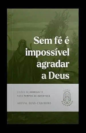 Sem fé é impossível agradar a Deus: Lições de Hebreus 11 para tempos de incerteza – Arival Dias Casimiro