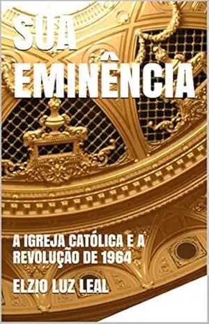 SUA EMINÊNCIA: A IGREJA CATÓLICA E A REVOLUÇÃO DE 1964 – ELZIO LUZ  LEAL