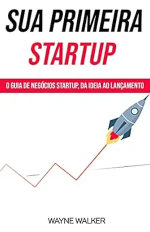 Sua Primeira Startup: O Guia de Negócios Startup, da Ideia ao Lançamento – Wayne Walker Sua Primeira Startup: O Guia de Negócios Startup, da Ideia ao Lançamento – Wayne Walker