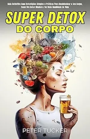 Super Detox Do Corpo: Guia Definitivo Com Estratégias Simples E Práticas Para Desintoxicar O Seu Corpo, Fazer Um Detox Mental E Ter Mais Qualidade De Vida – Peter Tucker