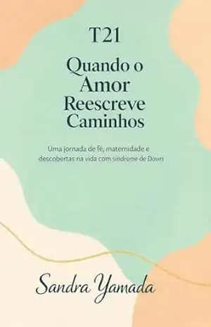 T21: Quando o Amor Reescreve Caminhos: Uma jornada de fé, maternidade e descobertas na vida com síndrome de Down - Sandra Yamada