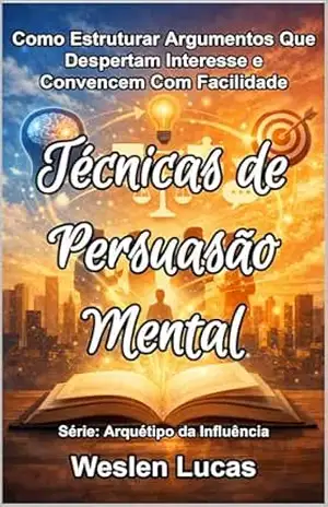 Técnicas de Persuasão Mental: Como Estruturar Argumentos Que Despertam Interesse e Convencem Com Facilidade (Arquétipo da Influência Livro 3) – Weslen Lucas