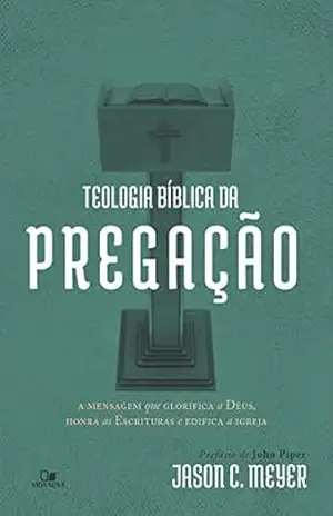 Teologia bíblica da pregação: A mensagem que glorifica a Deus, honra as Escrituras e edifica a igreja – Jason C. Meyer