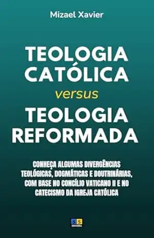 TEOLOGIA CATÓLICA VERSUS TEOLOGIA REFORMADA: conheça algumas divergências teológicas, dogmáticas e doutrinárias – MIZAEL XAVIER