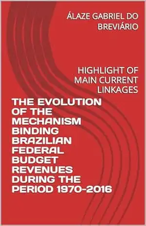 THE EVOLUTION OF THE MECHANISM BINDING BRAZILIAN FEDERAL BUDGET REVENUES DURING THE PERIOD 1970–2016: HIGHLIGHT OF MAIN CURRENT LINKAGES (A EVOLUÇÃO DO … 1970–2016: DESTAQUE DAS PRINCIPAIS Livro 2) – ÁLAZE GABRIEL DO BREVIÁRIO