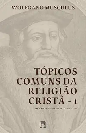 Tópicos Comuns da Religião Cristã – 1: Loci Communes Sacrae Theologiae 1560 (Sistemáticas da Reforma Protestante Livro 2) – Wolfgang Musculus Tópicos Comuns da Religião Cristã – 1: Loci Communes Sacrae Theologiae 1560 (Sistemáticas da Reforma Protestante Livro 2) – Wolfgang Musculus