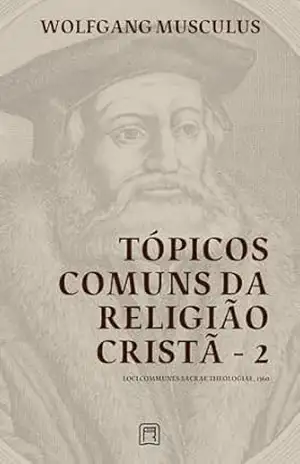 Tópicos Comuns da Religião Cristã – 2: Loci Communes Sacrae Theologiae 1560 (Sistemáticas da Reforma Protestante Livro 3) – Wolfgang Musculus Tópicos Comuns da Religião Cristã – 2: Loci Communes Sacrae Theologiae 1560 (Sistemáticas da Reforma Protestante Livro 3) – Wolfgang Musculus