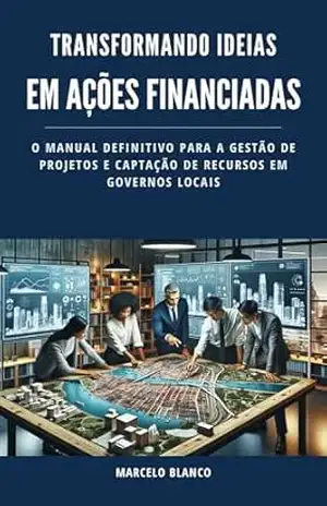 TRANSFORMANDO IDEIAS EM AÇÕES FINANCIADAS: O Manual Definitivo para a Gestão de Projetos e Captação de Recursos em Governos Locais – Marcelo Blanco