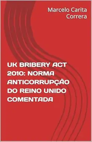 UK BRIBERY ACT 2010: NORMA ANTICORRUPÇÃO DO REINO UNIDO COMENTADA – Marcelo Carita Correra