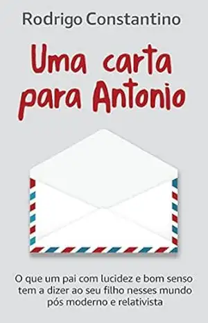 Uma carta para Antonio: O que um pai com lucidez e bom senso tem a dizer ao seu filho nesse mundo pós–moderno e relativista – Rodrigo Constantino