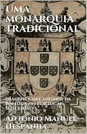 Uma monarquia tradicional: Imagens e mecanismos da política no Portugal seiscentista – António Manuel Hespanha