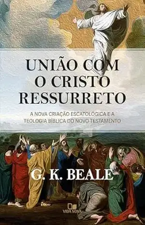 União com o Cristo ressurreto: A nova criação escatológica e a teologia bíblica do Novo Testamento – G. K. Beale
