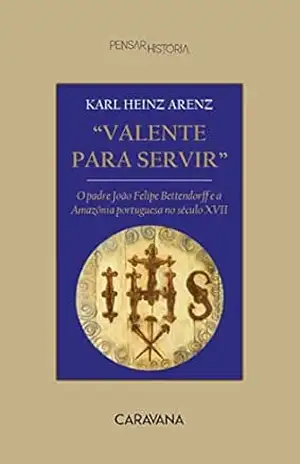 Valente para servir: o padre João Felipe Bettendorff e a Amazônia portuguesa no século XVII – Karl Heinz Arenz