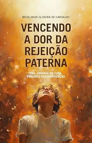 Vencendo a dor da rejeição paterna: Uma jornada de cura, perdão e ressignificação – Meselmias Oliveira de Carvalho