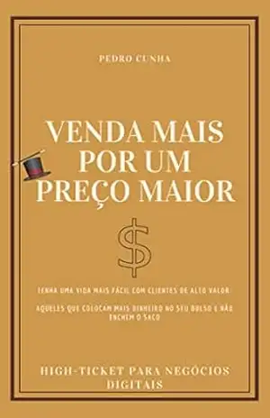 Venda Mais Por Um Preço Maior: Tenha uma vida mais fácil com clientes de alto valor: aqueles que colocam mais dinheiro no seu bolso e não enchem o saco – Pedro Cunha