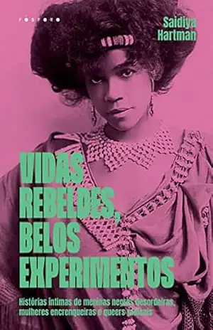 Vidas Rebeldes, Belos Experimentos:: Histórias Íntimas De Meninas Negras Desordeiras, Mulheres Encrenqueiras E Queers Radicais – Saidiya Hartman