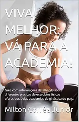 VIVA MELHOR: VÁ PARA A ACADEMIA!: Guia com informações detalhadas sobre diferentes práticas de exercícios físicos oferecidos pelas academias de ginástica do país. – Milton Corrêa Junior VIVA MELHOR: VÁ PARA A ACADEMIA!: Guia com informações detalhadas sobre diferentes práticas de exercícios físicos oferecidos pelas academias de ginástica do país. – Milton Corrêa Junior