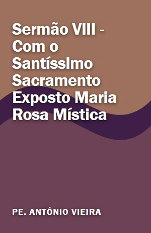 Sermão VIII – Com o Santíssimo Sacramento Exposto Maria Rosa Mística – Pe. Antônio Vieira – PDF Grátis